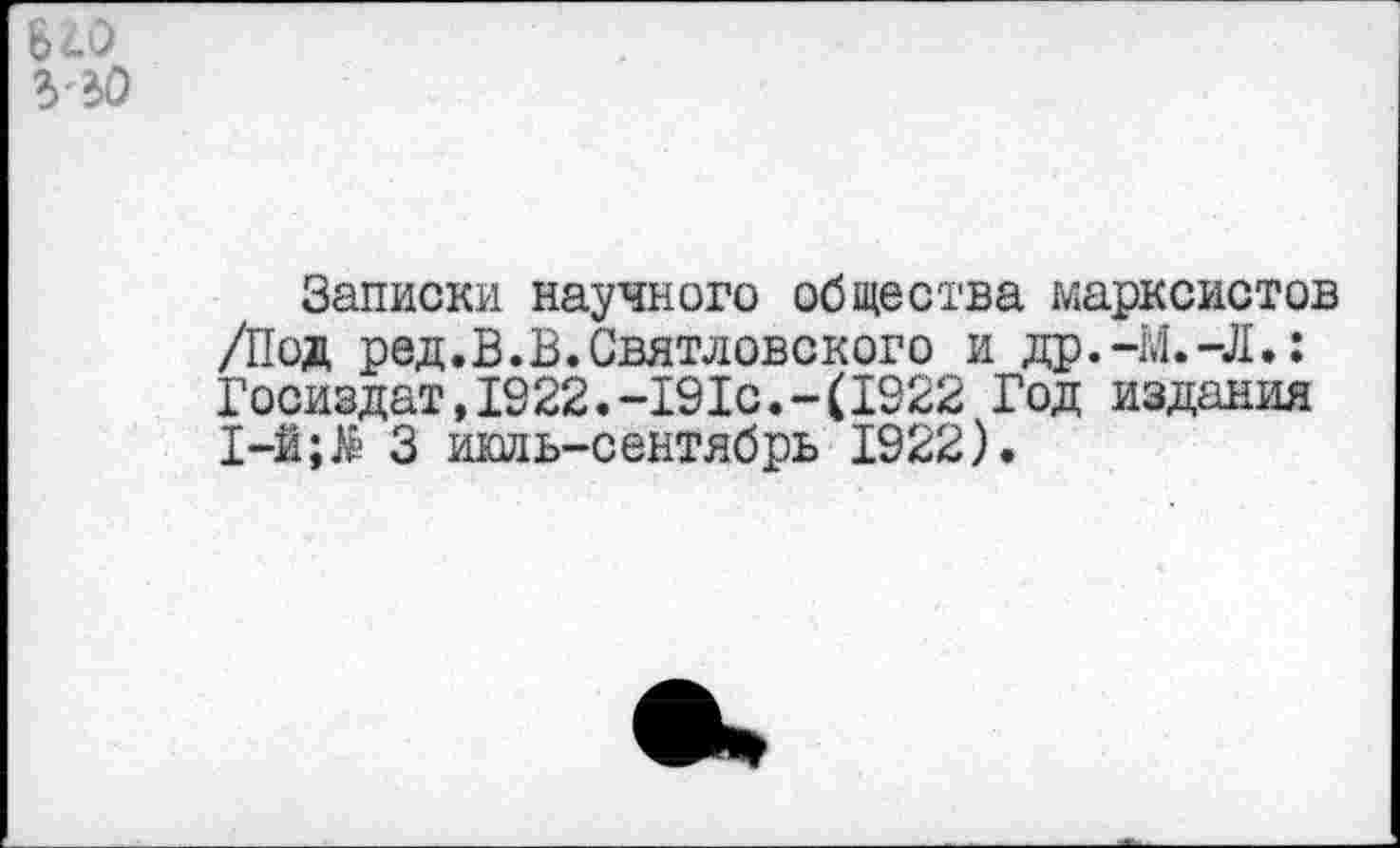 ﻿Б20 ЪЪО
Записки научного общества марксистов /Под ред.В.В.Святловского и др.-М.-Л.: Госиздат,1322.-191с.-(1922 Год издания I-й;& 3 июль-сентябрь 1922).